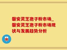 磐安灵芝孢子粉市场_磐安灵芝孢子粉市场现状与发展趋势分析