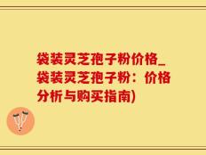 袋装灵芝孢子粉价格_袋装灵芝孢子粉：价格分析与购买指南)
