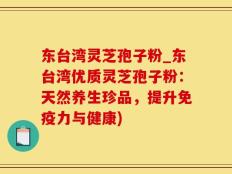 东台湾灵芝孢子粉_东台湾优质灵芝孢子粉：天然养生珍品，提升免疫力与健康)