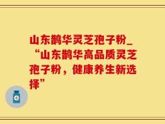 山东鹊华灵芝孢子粉_“山东鹊华高品质灵芝孢子粉，健康养生新选择”