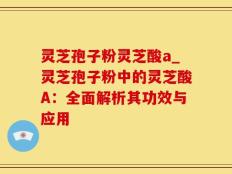 灵芝孢子粉灵芝酸a_灵芝孢子粉中的灵芝酸A：全面解析其功效与应用