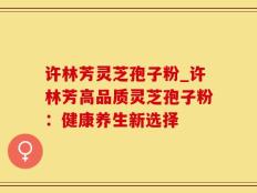 许林芳灵芝孢子粉_许林芳高品质灵芝孢子粉：健康养生新选择