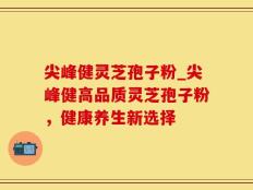 尖峰健灵芝孢子粉_尖峰健高品质灵芝孢子粉，健康养生新选择
