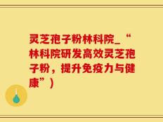 灵芝孢子粉林科院_“林科院研发高效灵芝孢子粉，提升免疫力与健康”)