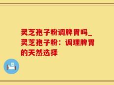 灵芝孢子粉调脾胃吗_灵芝孢子粉：调理脾胃的天然选择