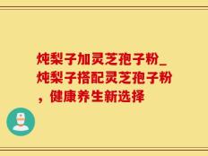 炖梨子加灵芝孢子粉_炖梨子搭配灵芝孢子粉，健康养生新选择