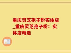 重庆灵芝孢子粉实体店_重庆灵芝孢子粉：实体店精选