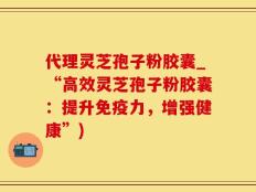 代理灵芝孢子粉胶囊_“高效灵芝孢子粉胶囊：提升免疫力，增强健康”)