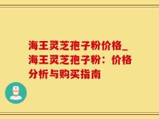 海王灵芝孢子粉价格_海王灵芝孢子粉：价格分析与购买指南