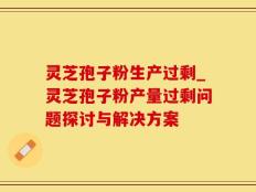 灵芝孢子粉生产过剩_灵芝孢子粉产量过剩问题探讨与解决方案