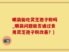 眼袋能吃灵芝孢子粉吗_眼袋问题能否通过食用灵芝孢子粉改善？)