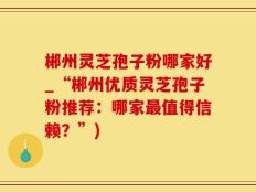 郴州灵芝孢子粉哪家好_“郴州优质灵芝孢子粉推荐：哪家最值得信赖？”)