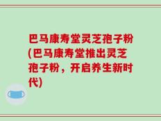 巴马康寿堂灵芝孢子粉(巴马康寿堂推出灵芝孢子粉，开启养生新时代)