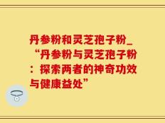 丹参粉和灵芝孢子粉_“丹参粉与灵芝孢子粉：探索两者的神奇功效与健康益处”