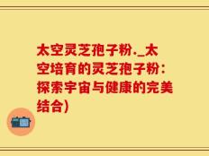 太空灵芝孢子粉._太空培育的灵芝孢子粉：探索宇宙与健康的完美结合)