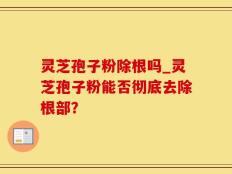 灵芝孢子粉除根吗_灵芝孢子粉能否彻底去除根部？