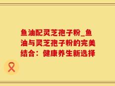 鱼油配灵芝孢子粉_鱼油与灵芝孢子粉的完美结合：健康养生新选择