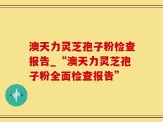 澳天力灵芝孢子粉检查报告_“澳天力灵芝孢子粉全面检查报告”