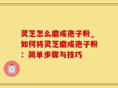 灵芝怎么磨成孢子粉_如何将灵芝磨成孢子粉：简单步骤与技巧