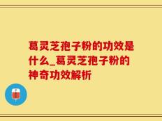 葛灵芝孢子粉的功效是什么_葛灵芝孢子粉的神奇功效解析