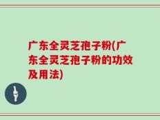 广东全灵芝孢子粉(广东全灵芝孢子粉的功效及用法)