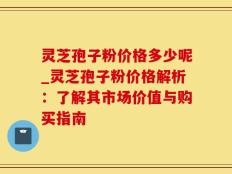 灵芝孢子粉价格多少呢_灵芝孢子粉价格解析：了解其市场价值与购买指南