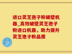 进口灵芝孢子粉破壁机器_高效破壁灵芝孢子粉进口机器，助力提升灵芝孢子粉品质