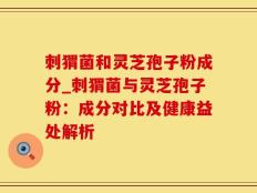 刺猬菌和灵芝孢子粉成分_刺猬菌与灵芝孢子粉：成分对比及健康益处解析