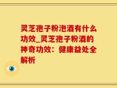 灵芝孢子粉泡酒有什么功效_灵芝孢子粉酒的神奇功效：健康益处全解析