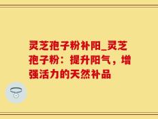 灵芝孢子粉补阳_灵芝孢子粉：提升阳气，增强活力的天然补品