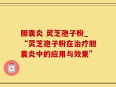 胆囊炎 灵芝孢子粉_“灵芝孢子粉在治疗胆囊炎中的应用与效果”