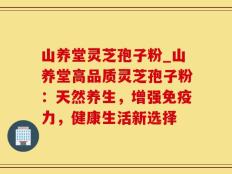山养堂灵芝孢子粉_山养堂高品质灵芝孢子粉：天然养生，增强免疫力，健康生活新选择