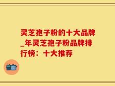 灵芝孢子粉的十大品牌_年灵芝孢子粉品牌排行榜：十大推荐