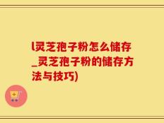 l灵芝孢子粉怎么储存_灵芝孢子粉的储存方法与技巧)