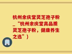 杭州余庆堂灵芝孢子粉_“杭州余庆堂高品质灵芝孢子粉，健康养生之选”)