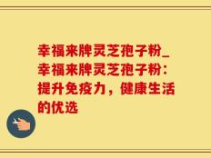 幸福来牌灵芝孢子粉_幸福来牌灵芝孢子粉：提升免疫力，健康生活的优选