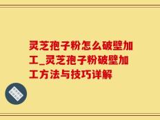 灵芝孢子粉怎么破壁加工_灵芝孢子粉破壁加工方法与技巧详解