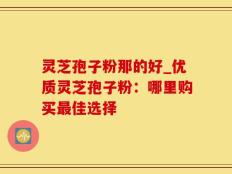 灵芝孢子粉那的好_优质灵芝孢子粉：哪里购买最佳选择