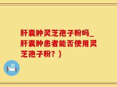 肝囊肿灵芝孢子粉吗_肝囊肿患者能否使用灵芝孢子粉？)