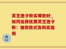 灵芝孢子粉买哪款好_如何选择优质灵芝孢子粉：推荐款式及购买指南
