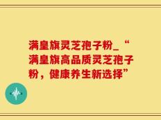 满皇旗灵芝孢子粉_“满皇旗高品质灵芝孢子粉，健康养生新选择”
