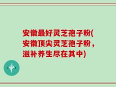 安徽最好灵芝孢子粉(安徽顶尖灵芝孢子粉，滋补养生尽在其中)