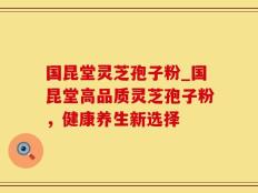国昆堂灵芝孢子粉_国昆堂高品质灵芝孢子粉，健康养生新选择