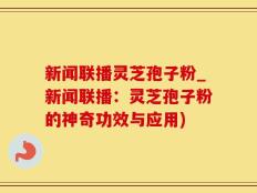 新闻联播灵芝孢子粉_新闻联播：灵芝孢子粉的神奇功效与应用)