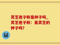 灵芝孢子粉是种子吗_灵芝孢子粉：是灵芝的种子吗？