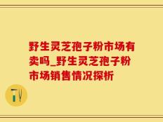 野生灵芝孢子粉市场有卖吗_野生灵芝孢子粉市场销售情况探析
