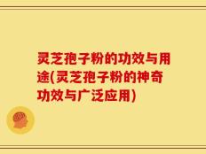 灵芝孢子粉的功效与用途(灵芝孢子粉的神奇功效与广泛应用)