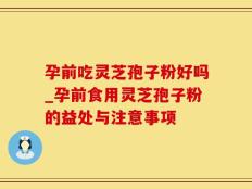 孕前吃灵芝孢子粉好吗_孕前食用灵芝孢子粉的益处与注意事项