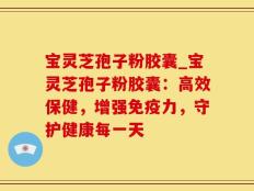 宝灵芝孢子粉胶囊_宝灵芝孢子粉胶囊：高效保健，增强免疫力，守护健康每一天