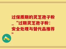 过保质期的灵芝孢子粉_“过期灵芝孢子粉：安全处理与替代品推荐”